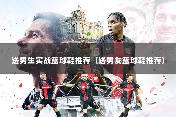 送男生实战篮球鞋推荐（送男友篮球鞋推荐）