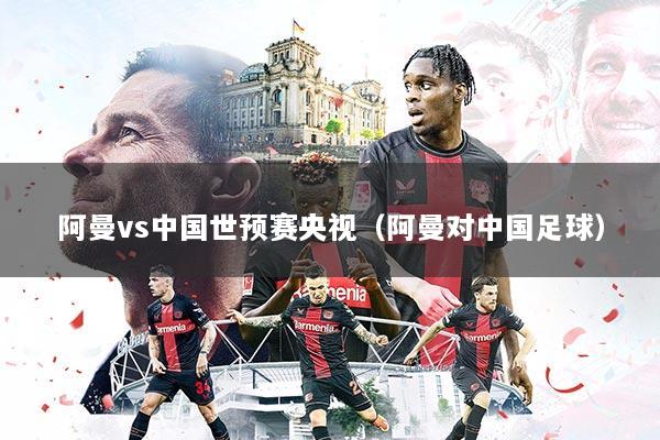 阿曼vs中国世预赛央视（阿曼对中国足球）