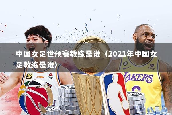 中国女足世预赛教练是谁（2021年中国女足教练是谁）