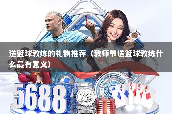 送篮球教练的礼物推荐（教师节送篮球教练什么最有意义）
