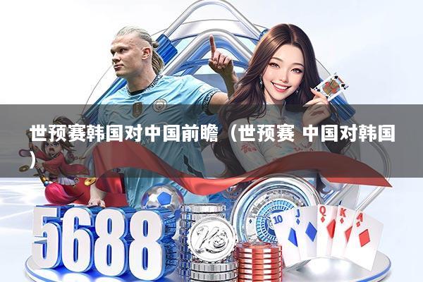 世预赛韩国对中国前瞻（世预赛 中国对韩国）