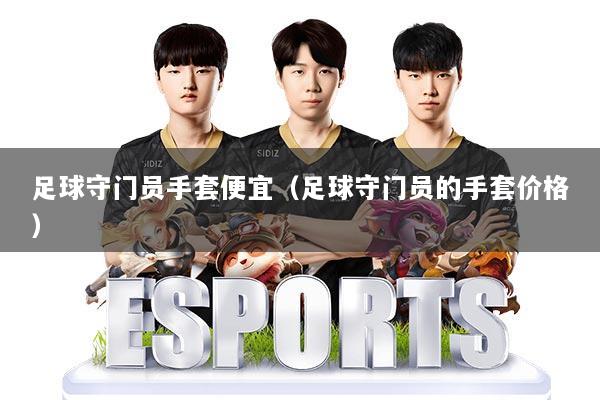 详细阅读:足球守门员手套便宜(足球守门员的手套价格) 足球守门员手套便宜(足球守门员的手套价格)